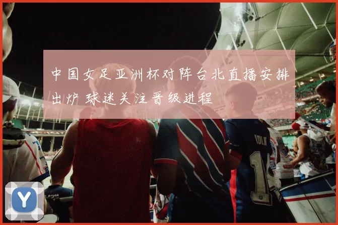 中国女足亚洲杯对阵台北直播安排出炉 球迷关注晋级进程