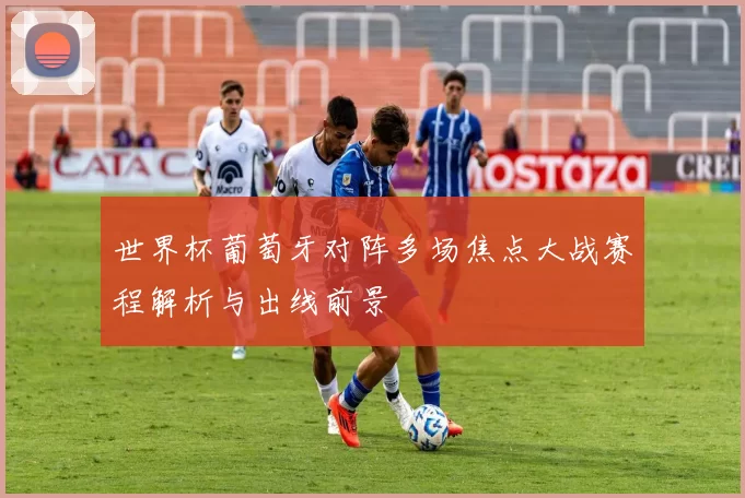 世界杯葡萄牙对阵多场焦点大战赛程解析与出线前景