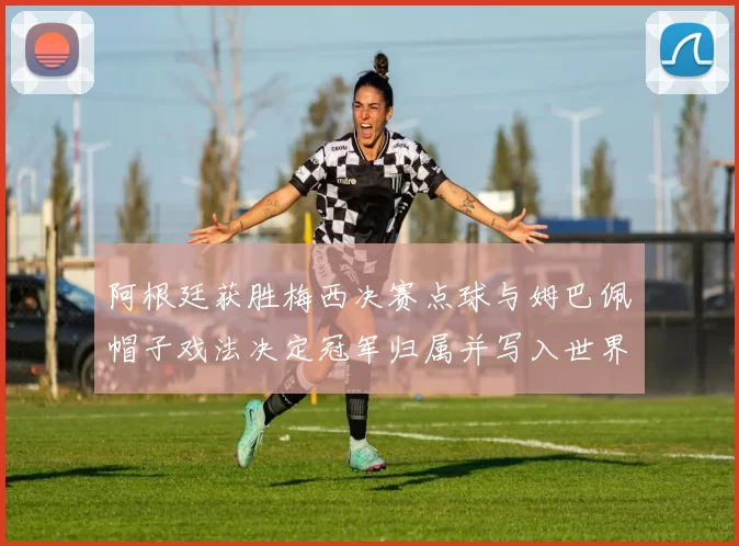 阿根廷获胜梅西决赛点球与姆巴佩帽子戏法决定冠军归属并写入世界杯历史